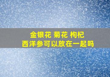 金银花 菊花 枸杞 西洋参可以放在一起吗